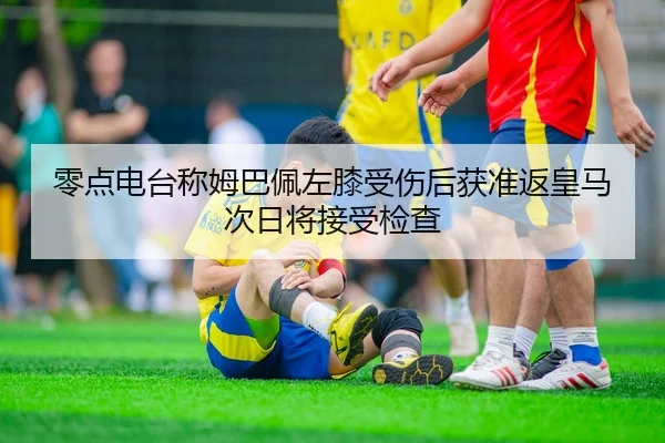 零点电台称姆巴佩左膝受伤后获准返皇马次日将接受检查